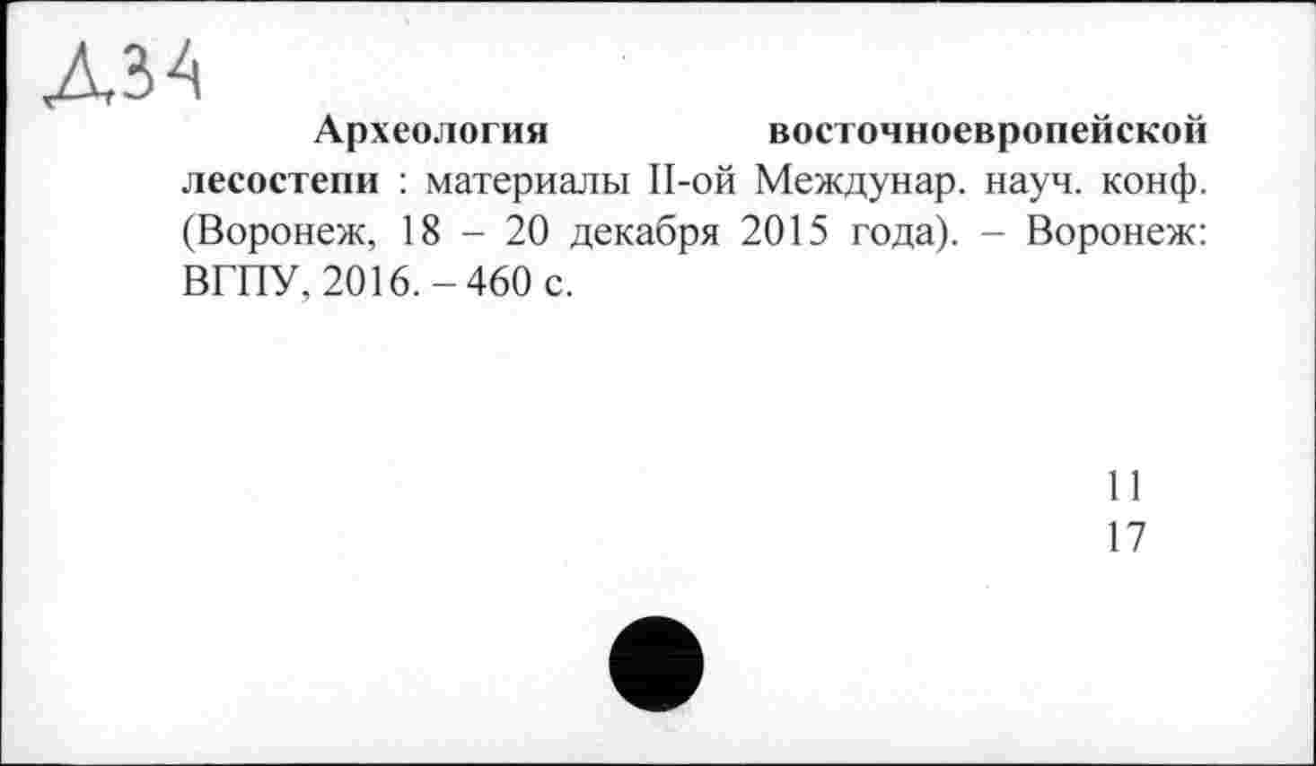 ﻿АЗА
Археология	восточноевропейской
лесостепи : материалы П-ой Междунар. науч. конф. (Воронеж, 18-20 декабря 2015 года). - Воронеж: ВГПУ, 2016.-460 с.
I 1
17